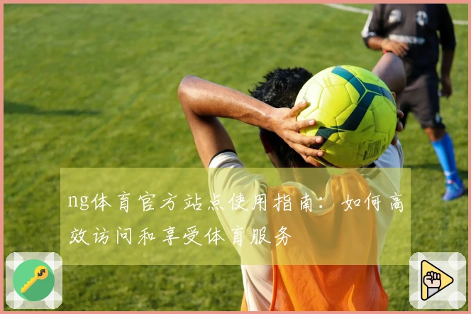 ng体育官方站点使用指南：如何高效访问和享受体育服务